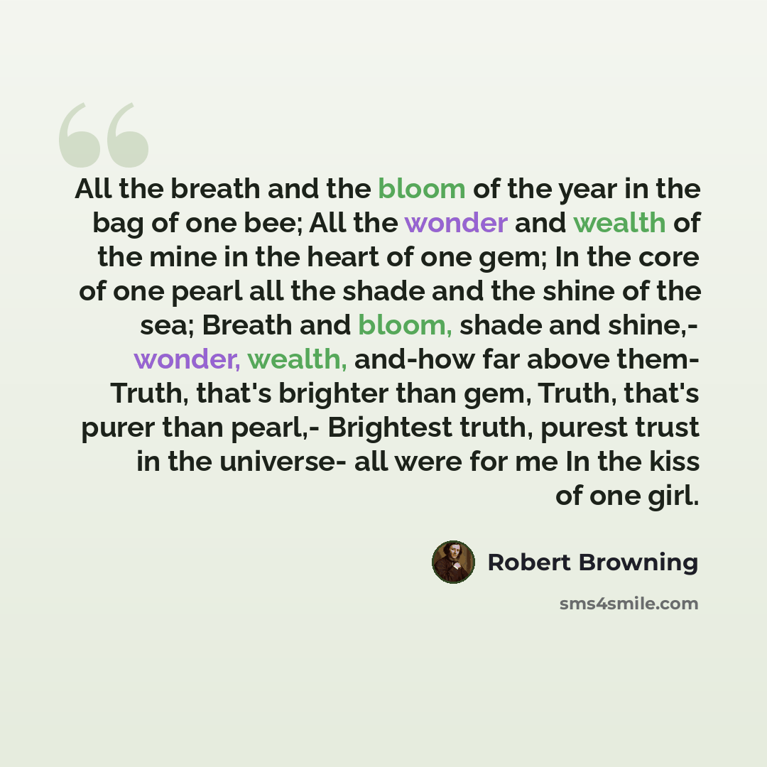 “All the breath and the bloom of the year in the bag of one bee; All the wonder and wealth of the mine in the heart of one gem; In the core of one pearl all the shade and the shine of the sea; Breath and bloom, shade and shine,- wonder, wealth, and-how far above them- Truth, that's brighter than…” quote by Robert Browning