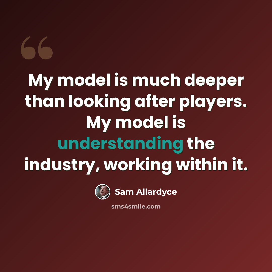 “My model is much deeper than looking after players. My model is understanding the industry, working within it.” quote by Sam Allardyce