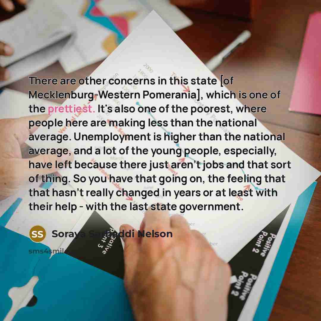 “There are other concerns in this state [of Mecklenburg-Western Pomerania], which is one of the prettiest. It's also one of the poorest, where people here are making less than the national average. Unemployment is higher than the national average, and a lot of the young people, especially, have…” quote by Soraya Sarhaddi Nelson