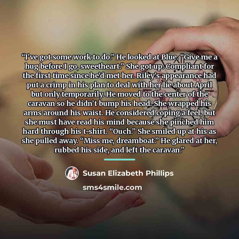 “I’ve got some work to do.” He looked at Blue. “Give me a hug before I go, sweetheart.” She got up. Compliant for the first time since he’d met her. Riley’s appearance had put a crimp in his plan to deal with her lie about April but only temporarily. He moved to the center of the caravan so he…” quote by Susan Elizabeth Phillips