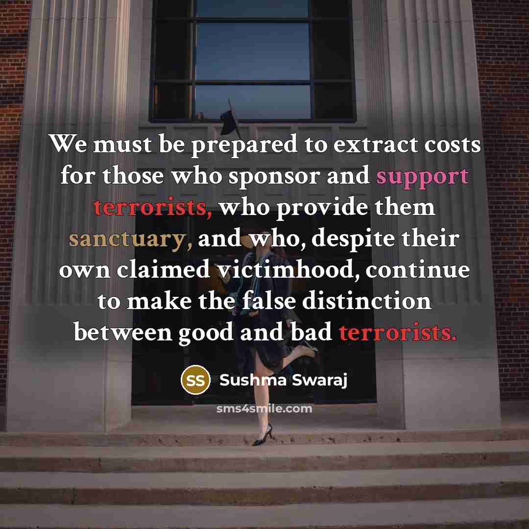 “We must be prepared to extract costs for those who sponsor and support terrorists, who provide them sanctuary, and who, despite their own claimed victimhood, continue to make the false distinction between good and bad terrorists.” quote by Sushma Swaraj