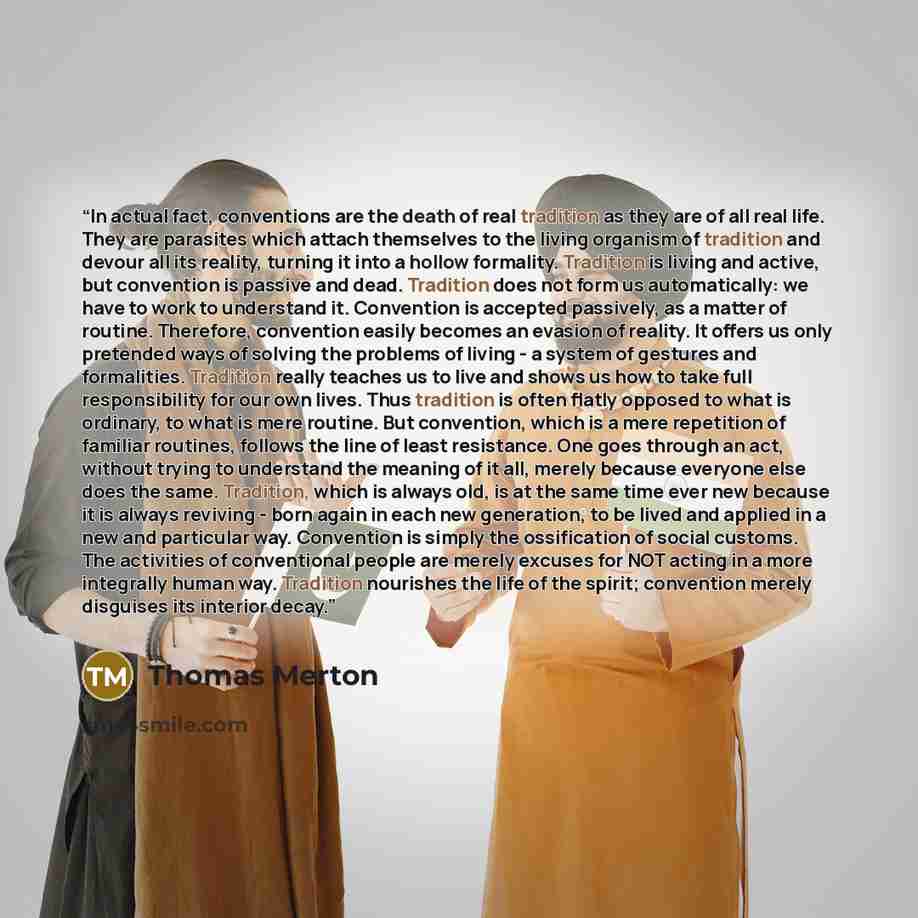 “In actual fact, conventions are the death of real tradition as they are of all real life. They are parasites which attach themselves to the living organism of tradition and devour all its reality, turning it into a hollow formality. Tradition is living and active, but convention is passive and…” quote by Thomas Merton