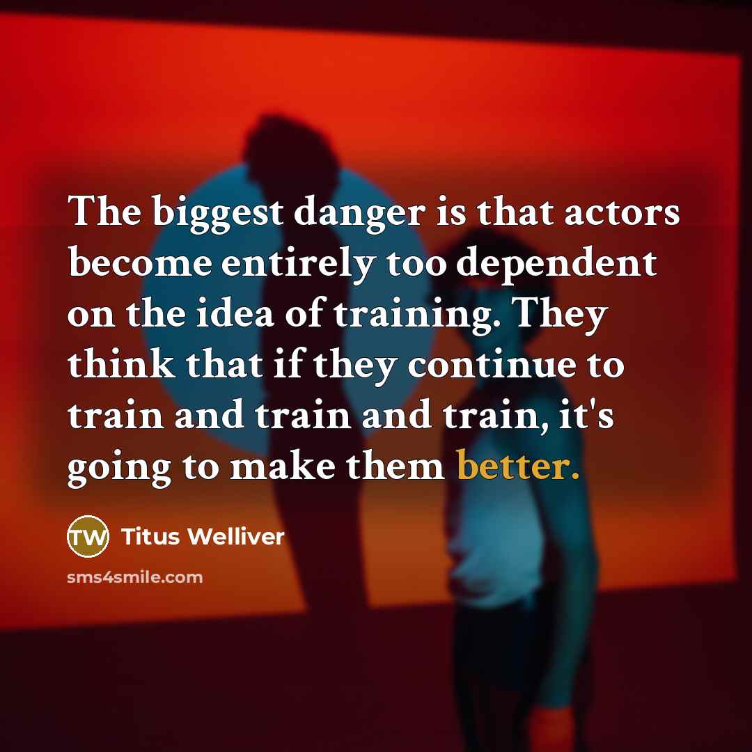 “The biggest danger is that actors become entirely too dependent on the idea of training. They think that if they continue to train and train and train, it's going to make them better.” quote by Titus Welliver
