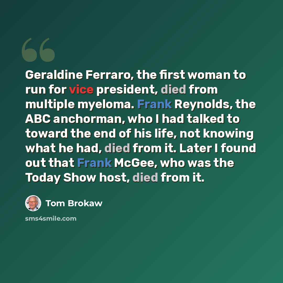 “Geraldine Ferraro, the first woman to run for vice president, died from multiple myeloma. Frank Reynolds, the ABC anchorman, who I had talked to toward the end of his life, not knowing what he had, died from it. Later I found out that Frank McGee, who was the Today Show host, died from it.” quote by Tom Brokaw