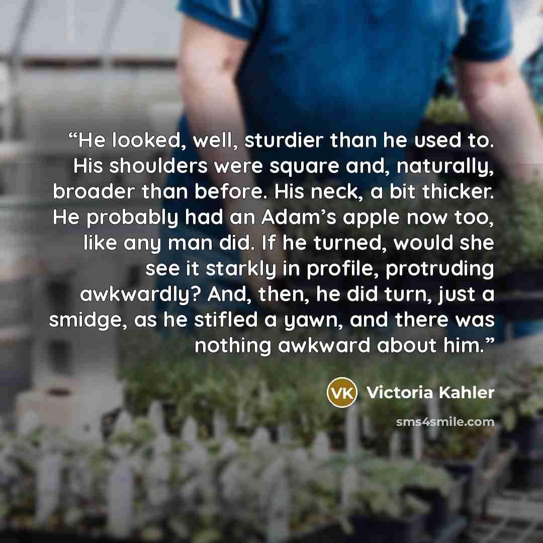 “He looked, well, sturdier than he used to. His shoulders were square and, naturally, broader than before. His neck, a bit thicker. He probably had an Adam’s apple now too, like any man did. If he turned, would she see it starkly in profile, protruding awkwardly? And, then, he did turn, just a…” quote by Victoria Kahler