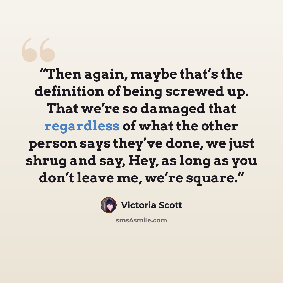“Then again, maybe that’s the definition of being screwed up. That we’re so damaged that regardless of what the other person says they’ve done, we just shrug and say, Hey, as long as you don’t leave me, we’re square.” quote by Victoria Scott