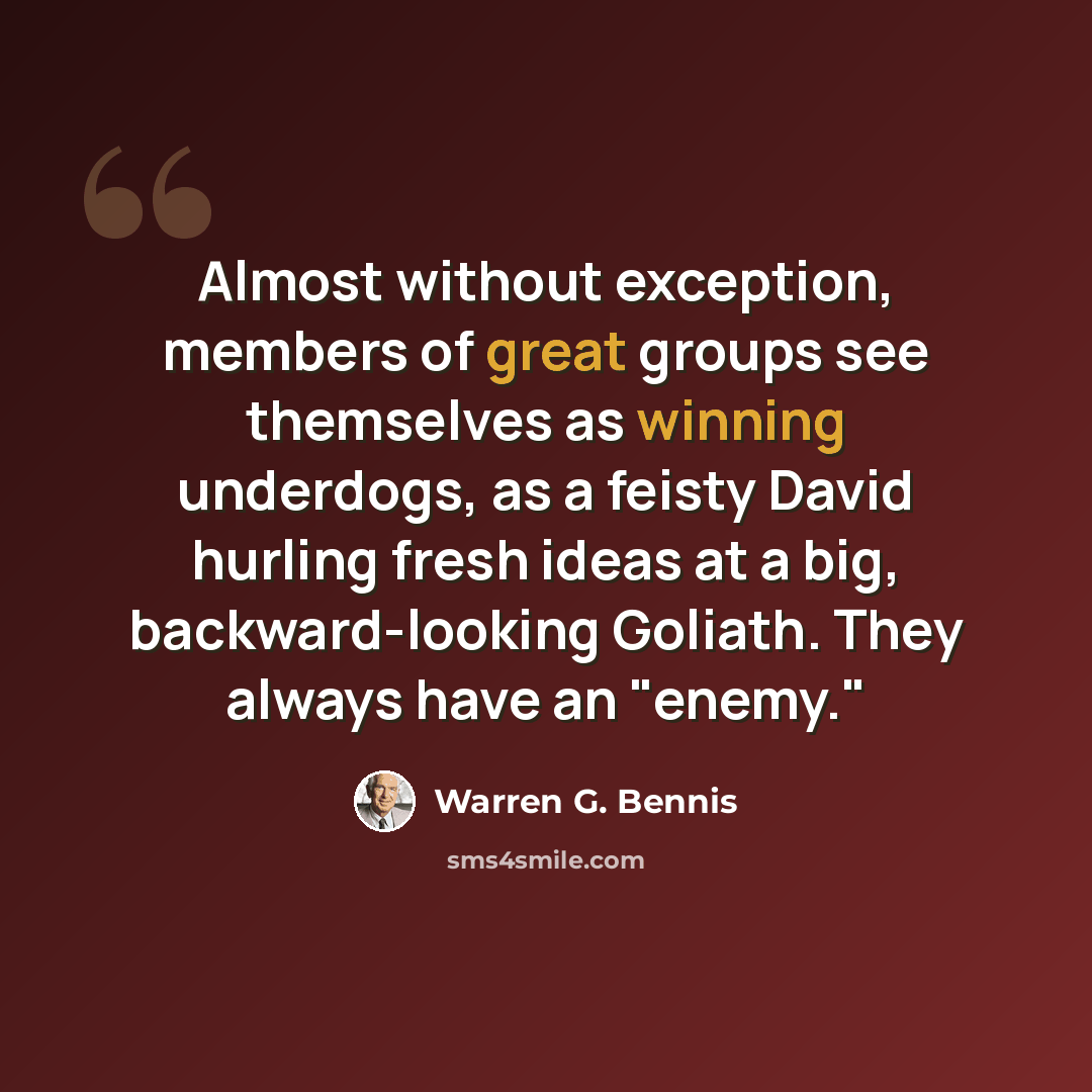 “Almost without exception, members of great groups see themselves as winning underdogs, as a feisty David hurling fresh ideas at a big, backward-looking Goliath. They always have an "enemy."” quote by Warren G. Bennis