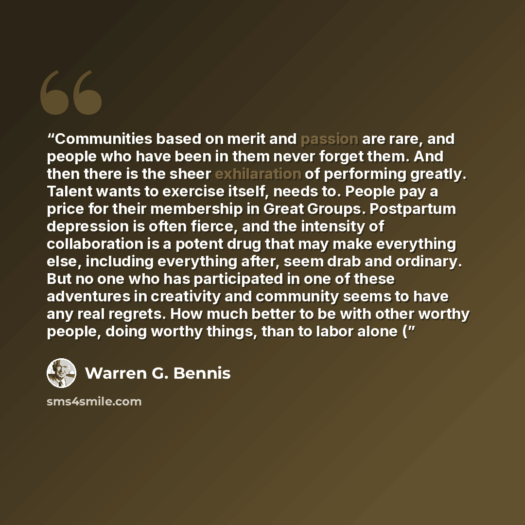 “Communities based on merit and passion are rare, and people who have been in them never forget them. And then there is the sheer exhilaration of performing greatly. Talent wants to exercise itself, needs to. People pay a price for their membership in Great Groups. Postpartum depression is often…” quote by Warren G. Bennis