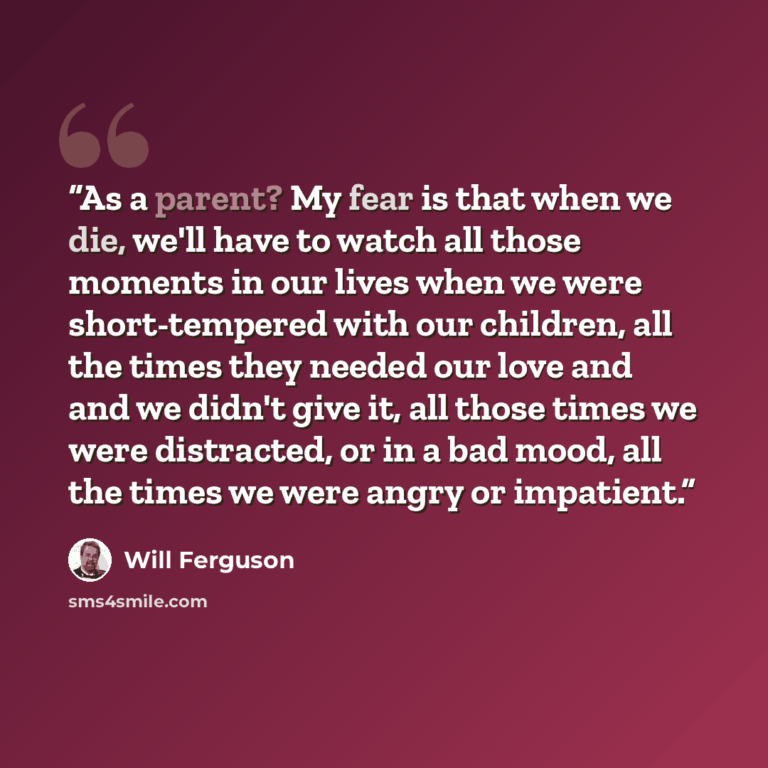 “As a parent? My fear is that when we die, we'll have to watch all those moments in our lives when we were short-tempered with our children, all the times they needed our love and and we didn't give it, all those times we were distracted, or in a bad mood, all the times we were angry or impatient.” quote by Will Ferguson