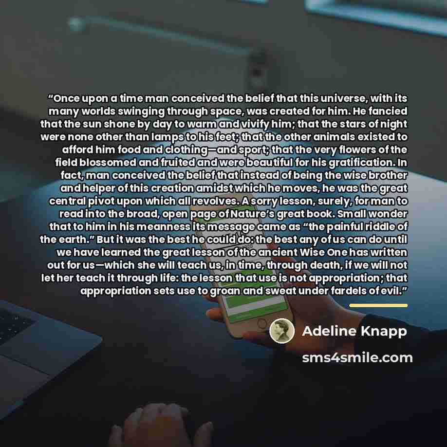 “Once upon a time man conceived the belief that this universe, with its many worlds swinging through space, was created for him. He fancied that the sun shone by day to warm and vivify him; that the stars of night were none other than lamps to his feet; that the other animals existed to afford him…” quote by Adeline Knapp