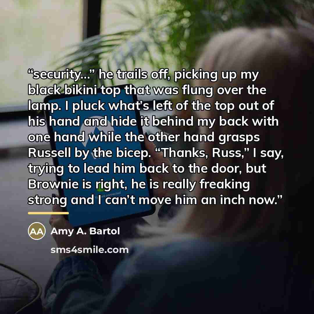 “security…” he trails off, picking up my black bikini top that was flung over the lamp. I pluck what’s left of the top out of his hand and hide it behind my back with one hand while the other hand grasps Russell by the bicep. “Thanks, Russ,” I say, trying to lead him back to the door, but Brownie…” quote by Amy A. Bartol
