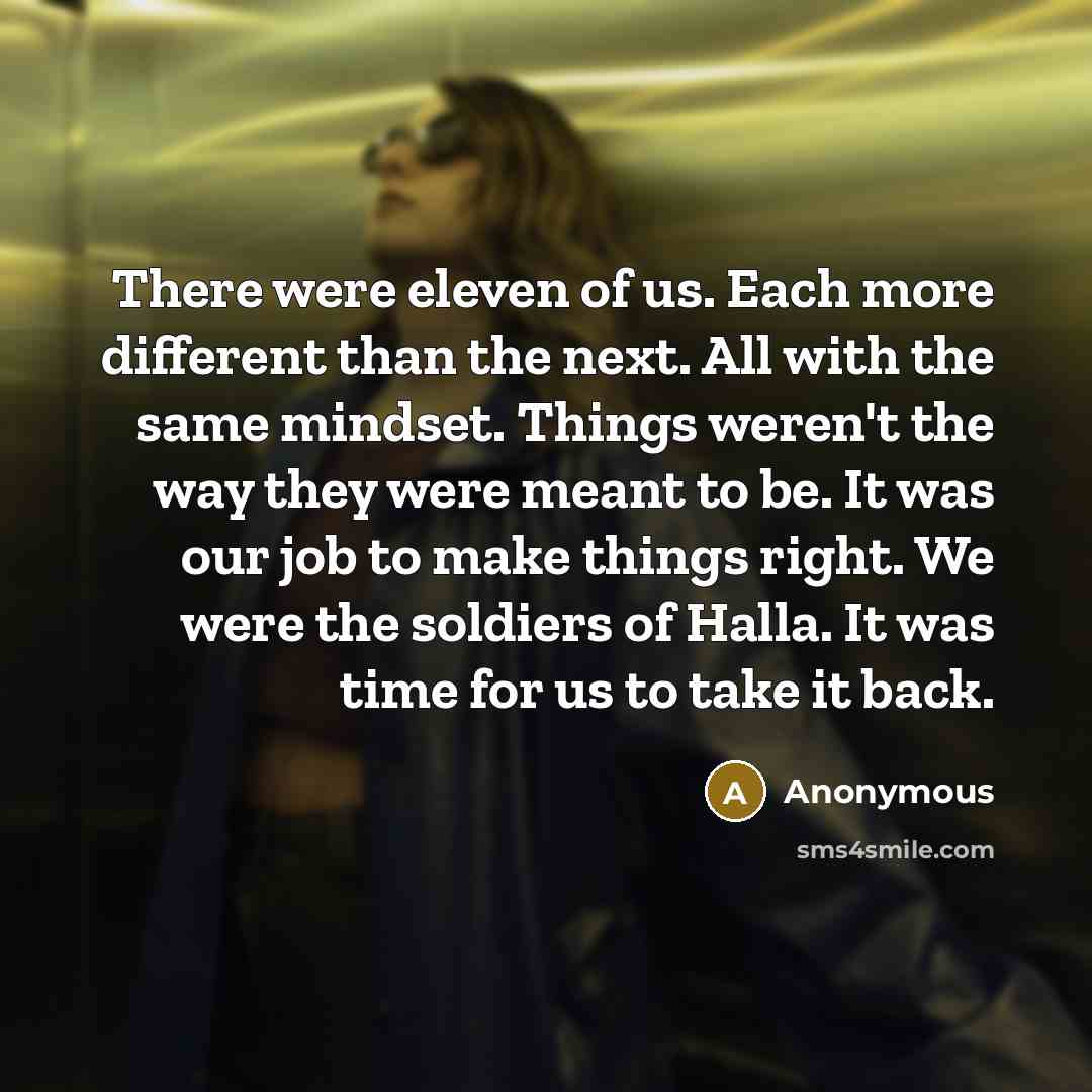 “There were eleven of us. Each more different than the next. All with the same mindset. Things weren't the way they were meant to be. It was our job to make things right. We were the soldiers of Halla. It was time for us to take it back.” quote by Anonymous