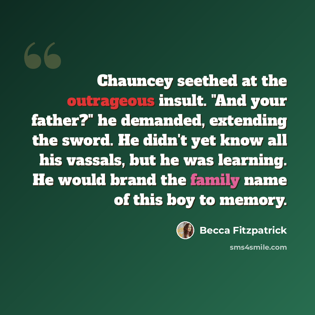 “Chauncey seethed at the outrageous insult. "And your father?" he demanded, extending the sword. He didn't yet know all his vassals, but he was learning. He would brand the family name of this boy to memory.” quote by Becca Fitzpatrick