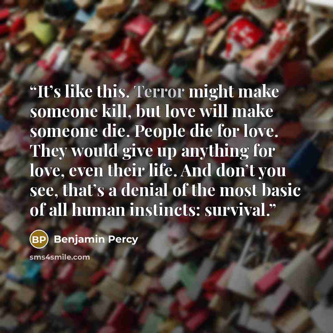 “It’s like this. Terror might make someone kill, but love will make someone die. People die for love. They would give up anything for love, even their life. And don’t you see, that’s a denial of the most basic of all human instincts: survival.” quote by Benjamin Percy