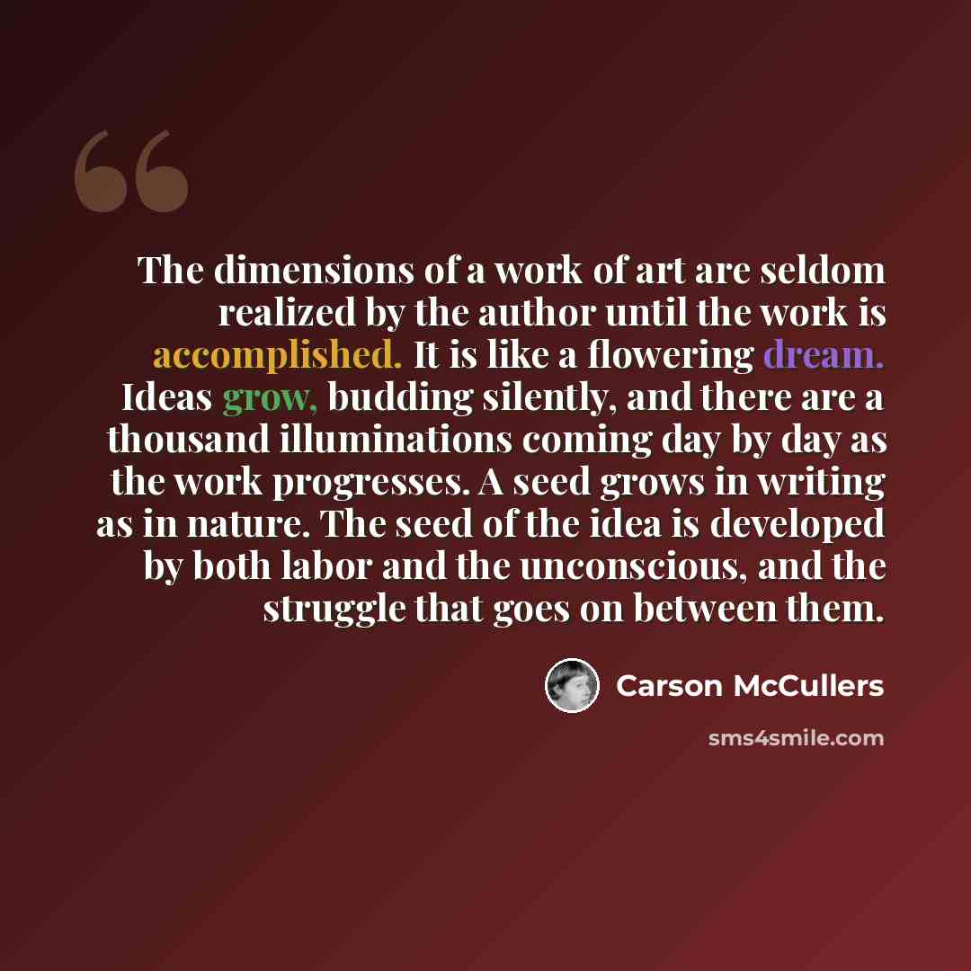 “The dimensions of a work of art are seldom realized by the author until the work is accomplished. It is like a flowering dream. Ideas grow, budding silently, and there are a thousand illuminations coming day by day as the work progresses. A seed grows in writing as in nature. The seed of the idea…” quote by Carson McCullers