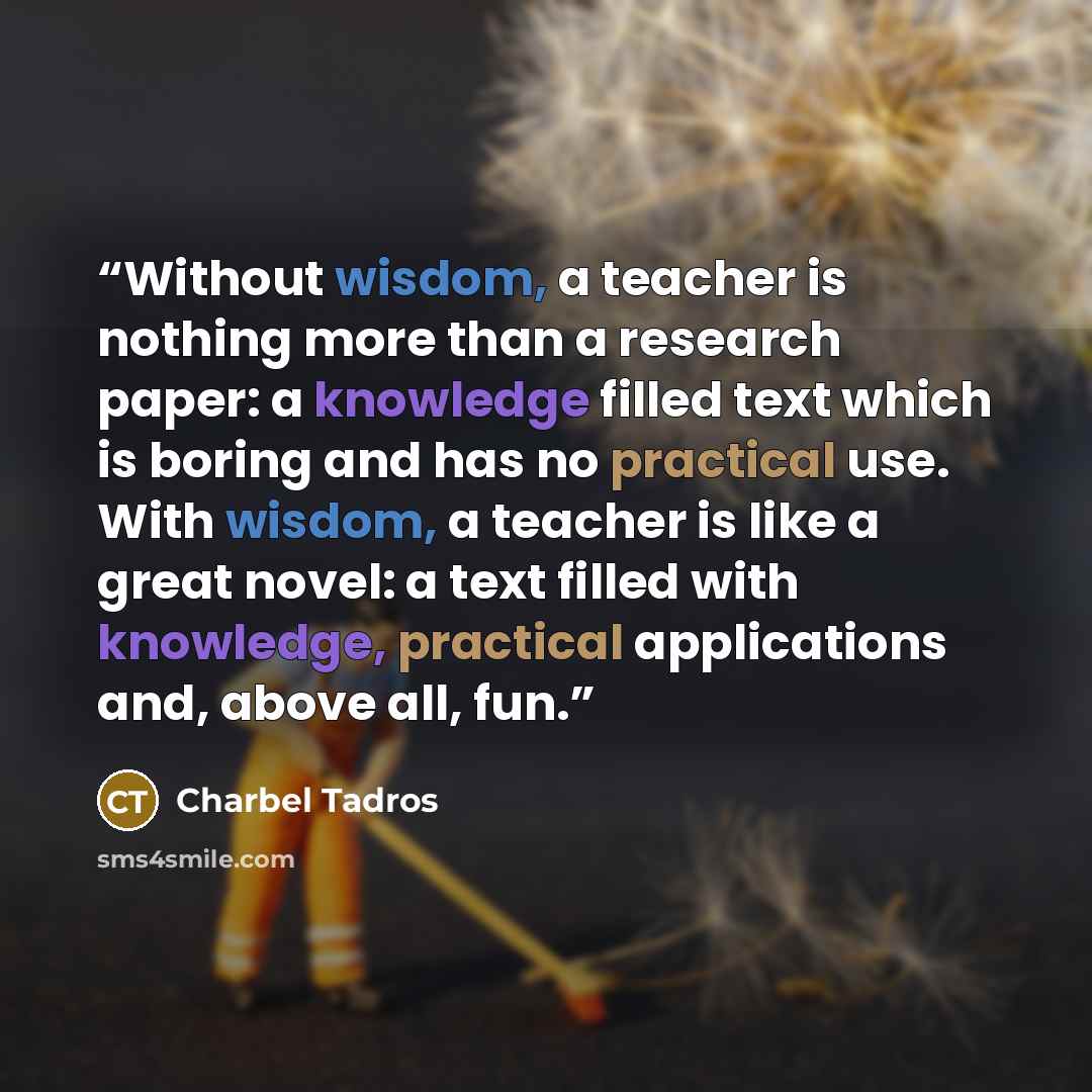 “Without wisdom, a teacher is nothing more than a research paper: a knowledge filled text which is boring and has no practical use. With wisdom, a teacher is like a great novel: a text filled with knowledge, practical applications and, above all, fun.” quote by Charbel Tadros