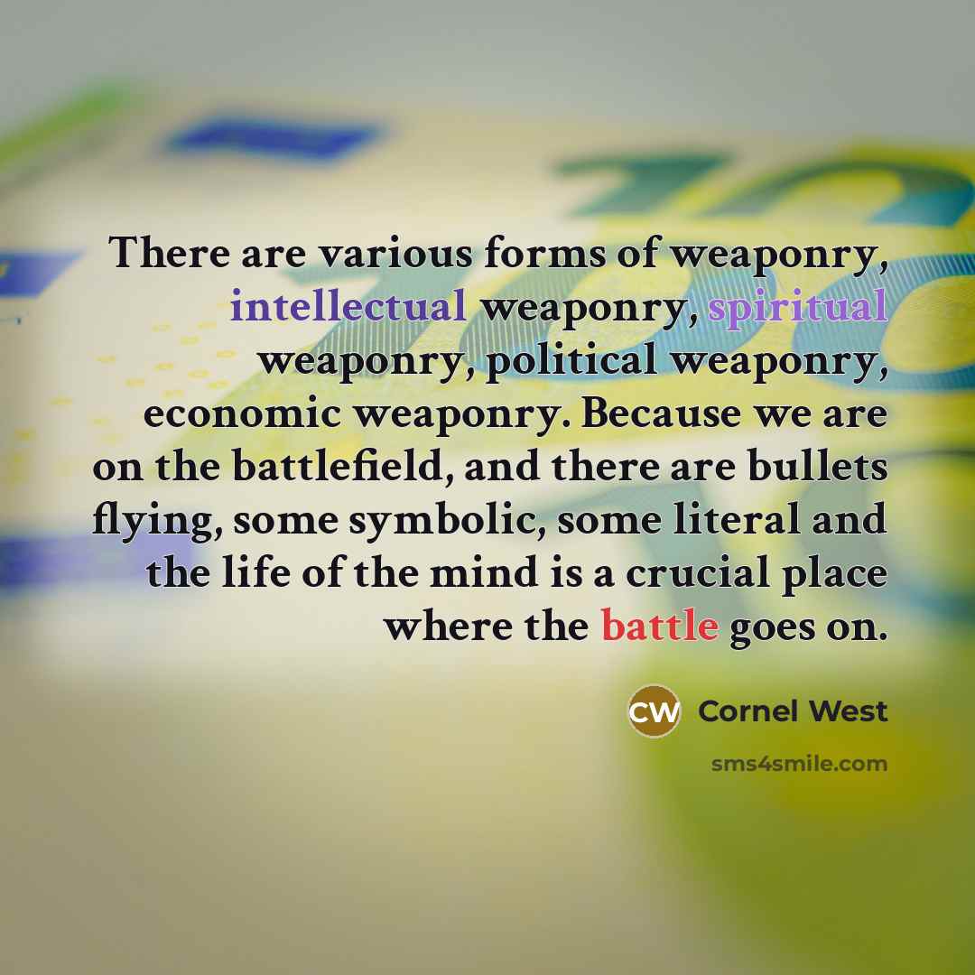 “There are various forms of weaponry, intellectual weaponry, spiritual weaponry, political weaponry, economic weaponry. Because we are on the battlefield, and there are bullets flying, some symbolic, some literal and the life of the mind is a crucial place where the battle goes on.” quote by Cornel West