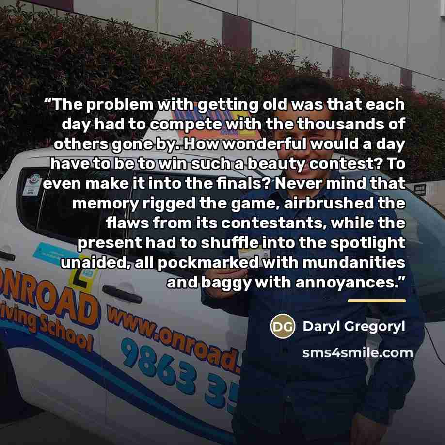 “The problem with getting old was that each day had to compete with the thousands of others gone by. How wonderful would a day have to be to win such a beauty contest? To even make it into the finals? Never mind that memory rigged the game, airbrushed the flaws from its contestants, while the…” quote by Daryl Gregoryl