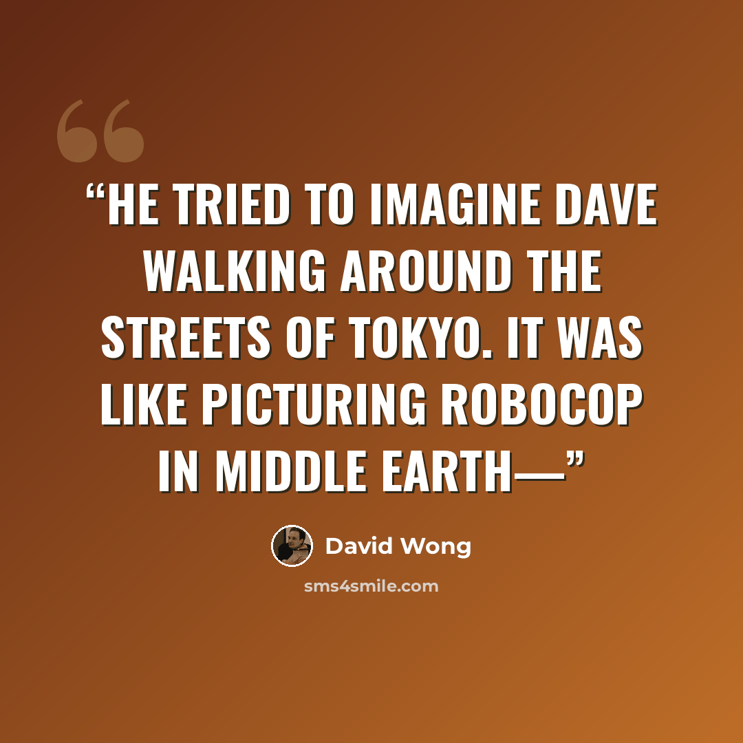 “He tried to imagine Dave walking around the streets of Tokyo. It was like picturing RoboCop in Middle Earth—” quote by David Wong