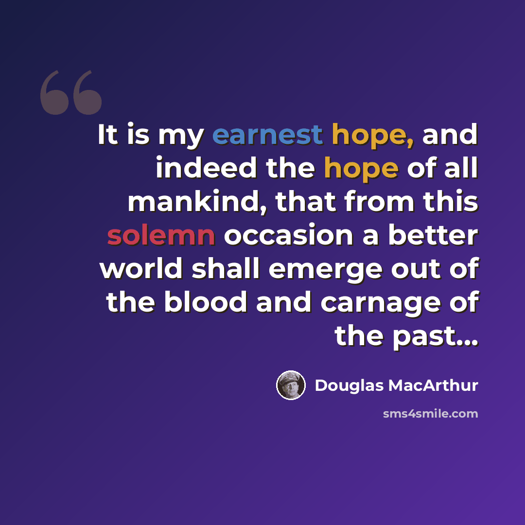 “It is my earnest hope, and indeed the hope of all mankind, that from this solemn occasion a better world shall emerge out of the blood and carnage of the past...” quote by Douglas MacArthur