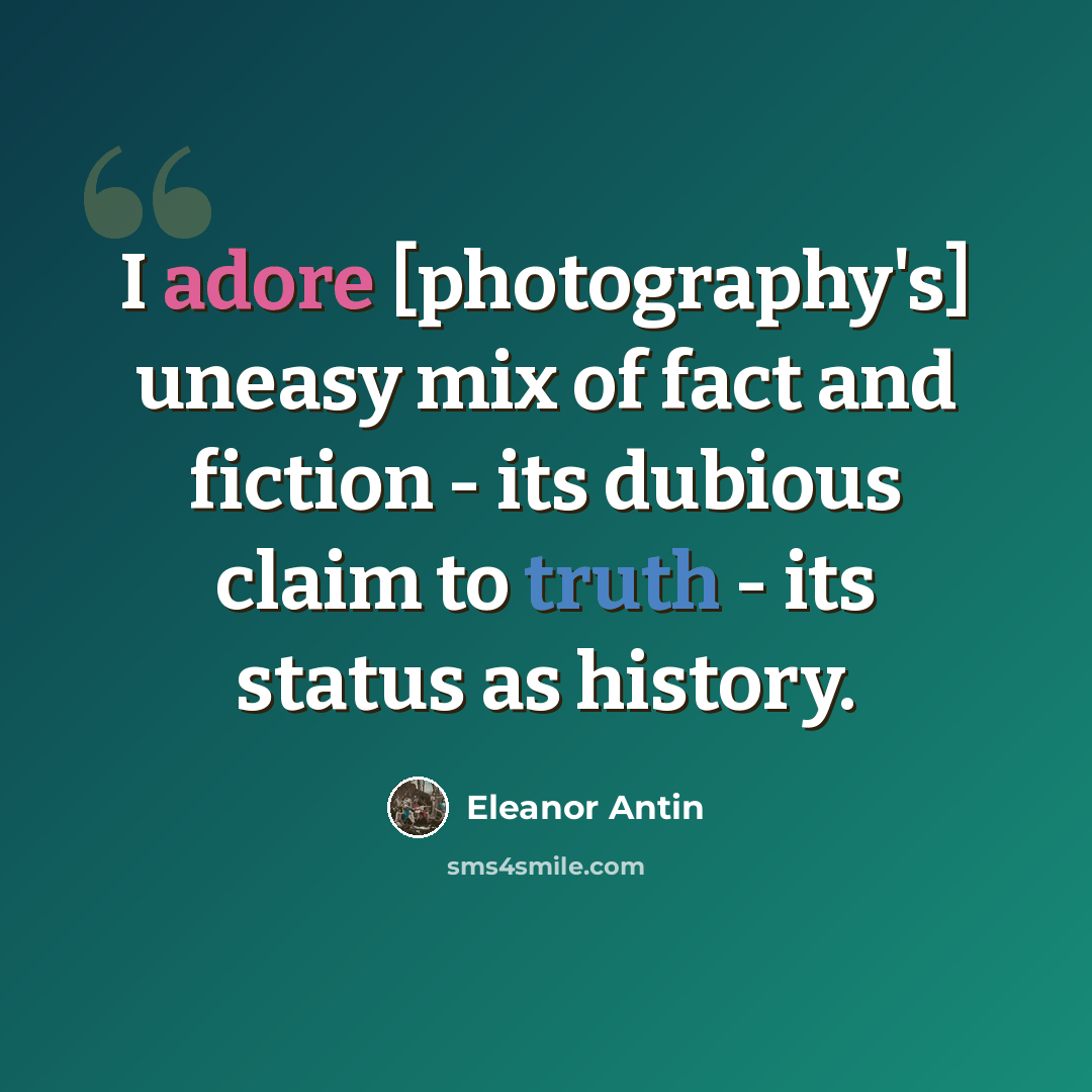 “I adore [photography's] uneasy mix of fact and fiction - its dubious claim to truth - its status as history.” quote by Eleanor Antin