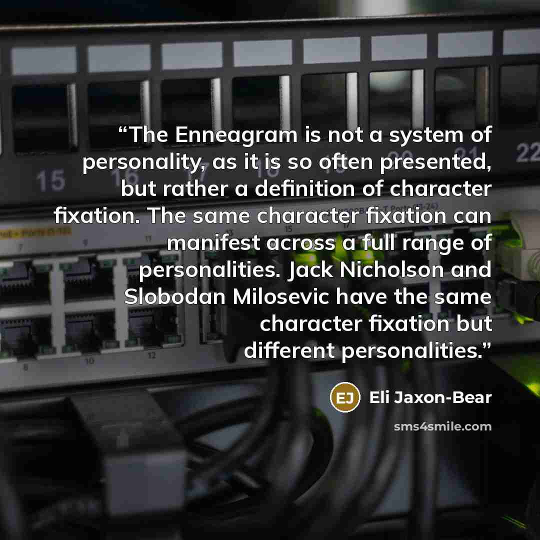 “The Enneagram is not a system of personality, as it is so often presented, but rather a definition of character fixation. The same character fixation can manifest across a full range of personalities. Jack Nicholson and Slobodan Milosevic have the same character fixation but different personalities.” quote by Eli Jaxon-Bear