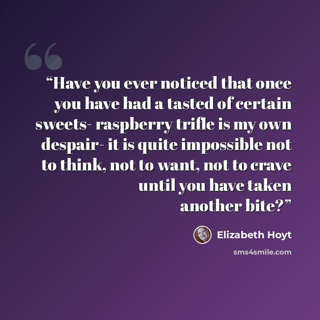 “Have you ever noticed that once you have had a tasted of certain sweets- raspberry trifle is my own despair- it is quite impossible not to think, not to want, not to crave until you have taken another bite?” quote by Elizabeth Hoyt