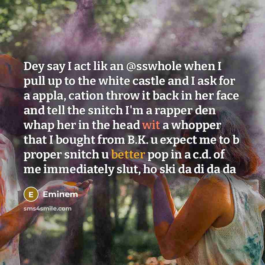 “Dey say I act lik an @sswhole when I pull up to the white castle and I ask for a appla, cation throw it back in her face and tell the snitch I'm a rapper den whap her in the head wit a whopper that I bought from B.K. u expect me to b proper snitch u better pop in a c.d. of me immediately slut, ho…” quote by Eminem