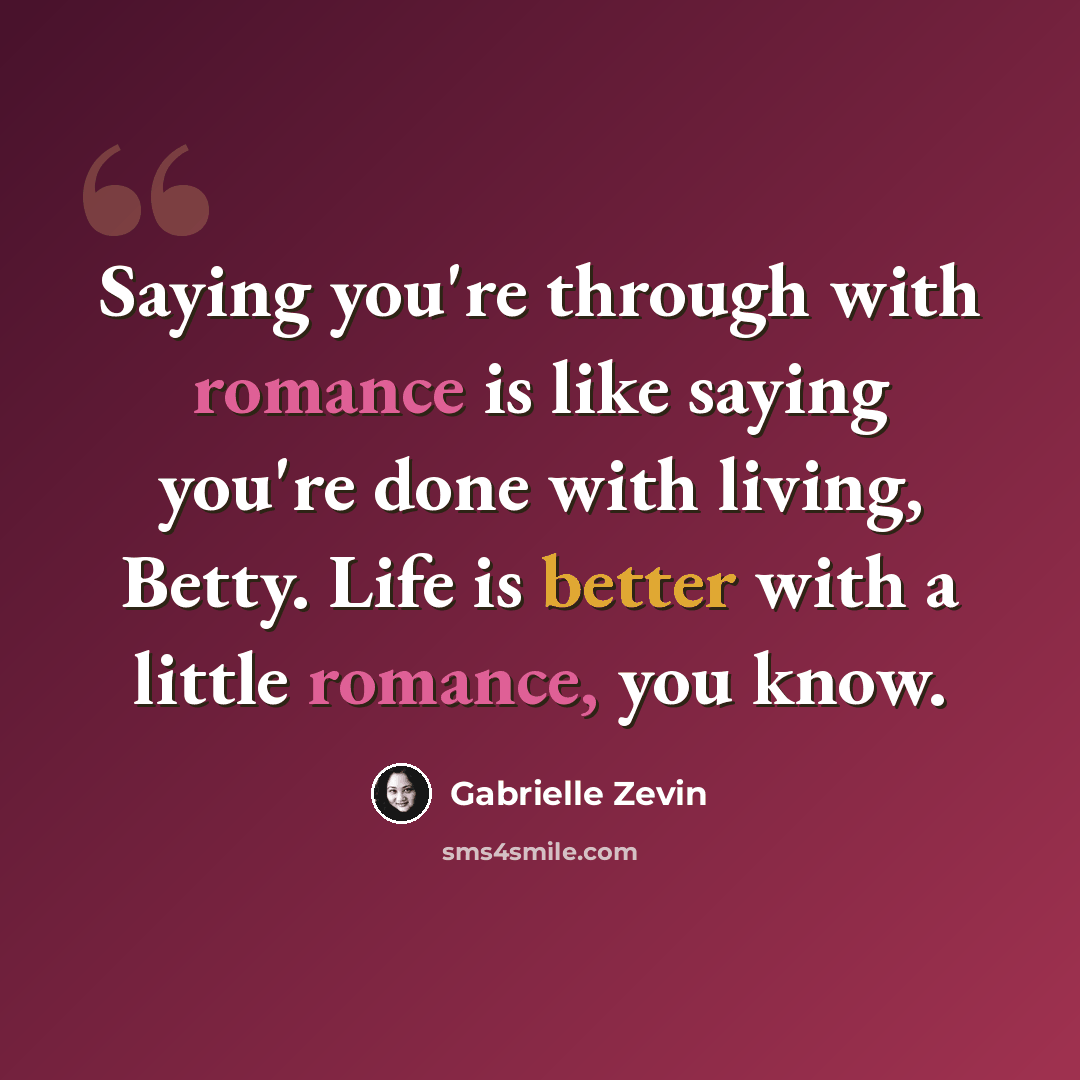 “Saying you're through with romance is like saying you're done with living, Betty. Life is better with a little romance, you know.” quote by Gabrielle Zevin