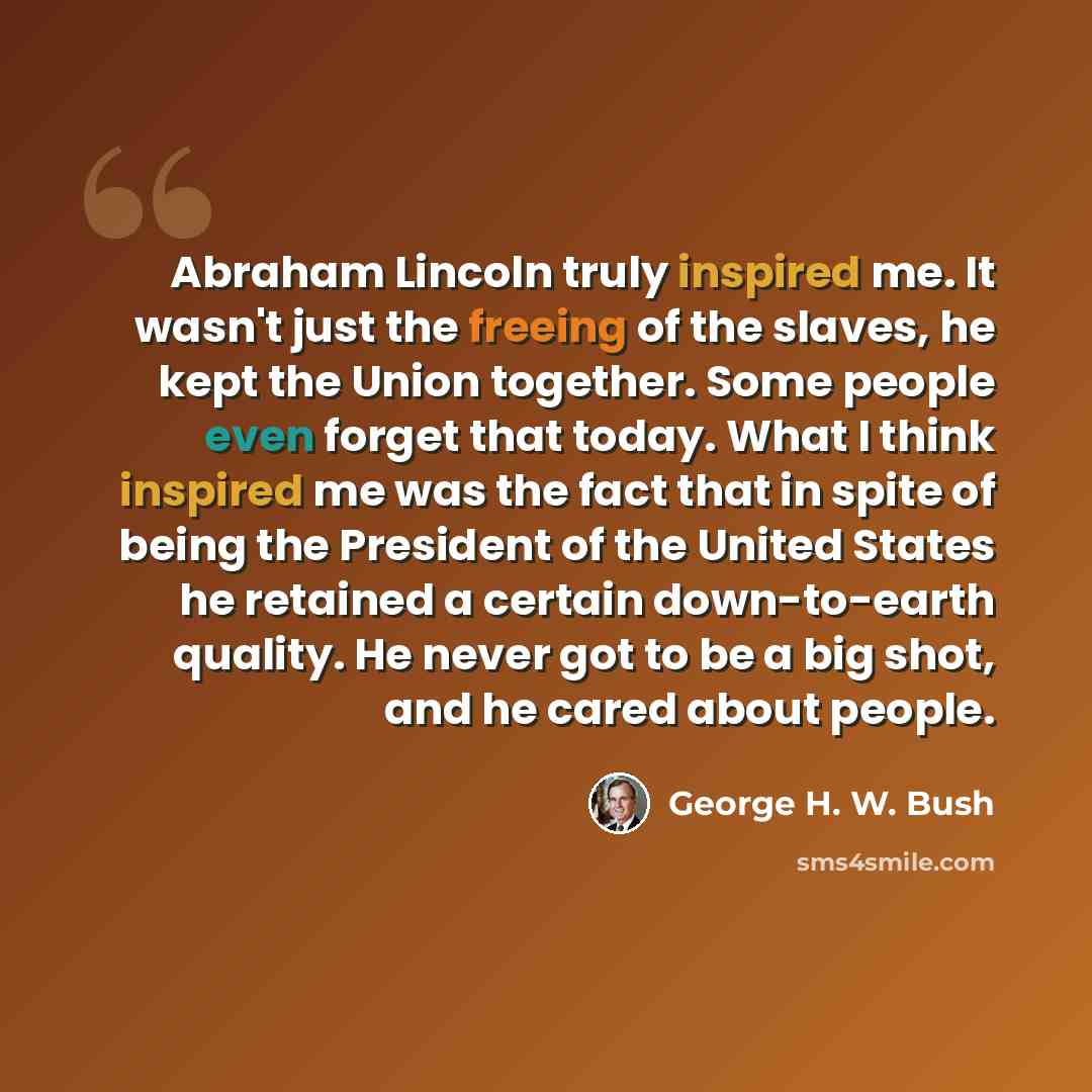 “Abraham Lincoln truly inspired me. It wasn't just the freeing of the slaves, he kept the Union together. Some people even forget that today. What I think inspired me was the fact that in spite of being the President of the United States he retained a certain down-to-earth quality. He never got to…” quote by George H. W. Bush