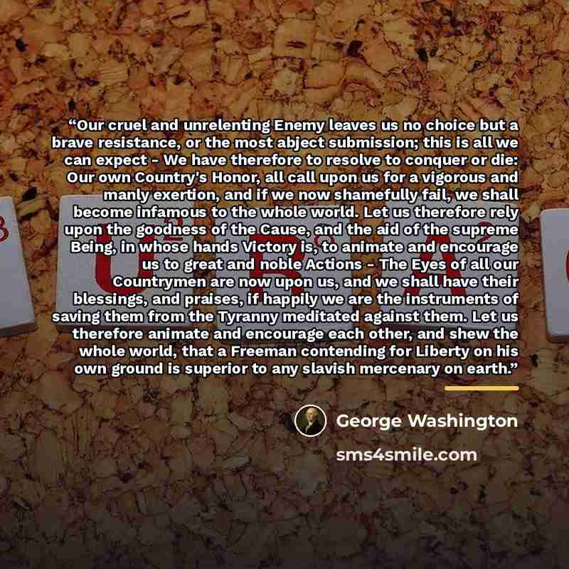 “Our cruel and unrelenting Enemy leaves us no choice but a brave resistance, or the most abject submission; this is all we can expect - We have therefore to resolve to conquer or die: Our own Country's Honor, all call upon us for a vigorous and manly exertion, and if we now shamefully fail, we…” quote by George Washington
