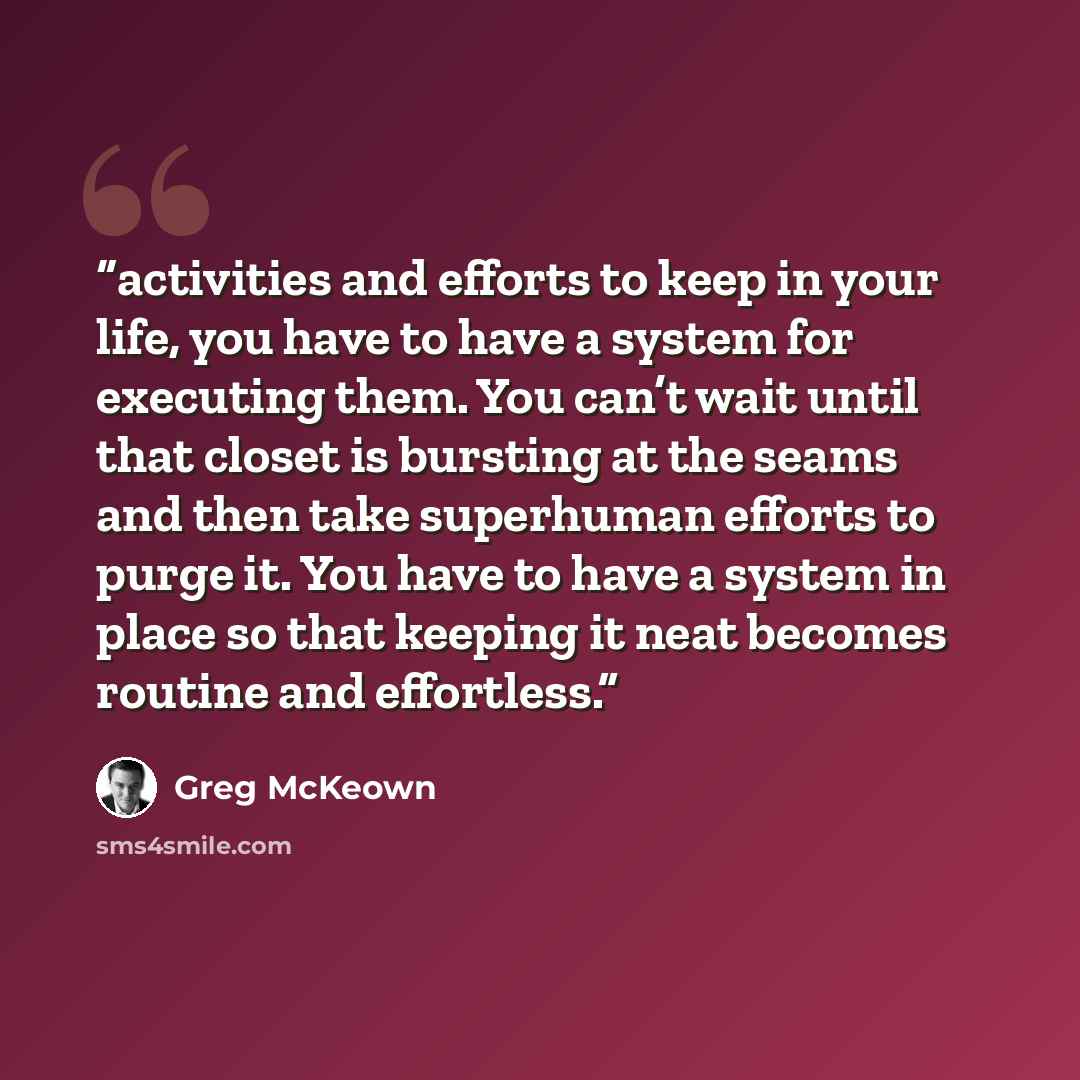 “activities and efforts to keep in your life, you have to have a system for executing them. You can’t wait until that closet is bursting at the seams and then take superhuman efforts to purge it. You have to have a system in place so that keeping it neat becomes routine and effortless.” quote by Greg McKeown
