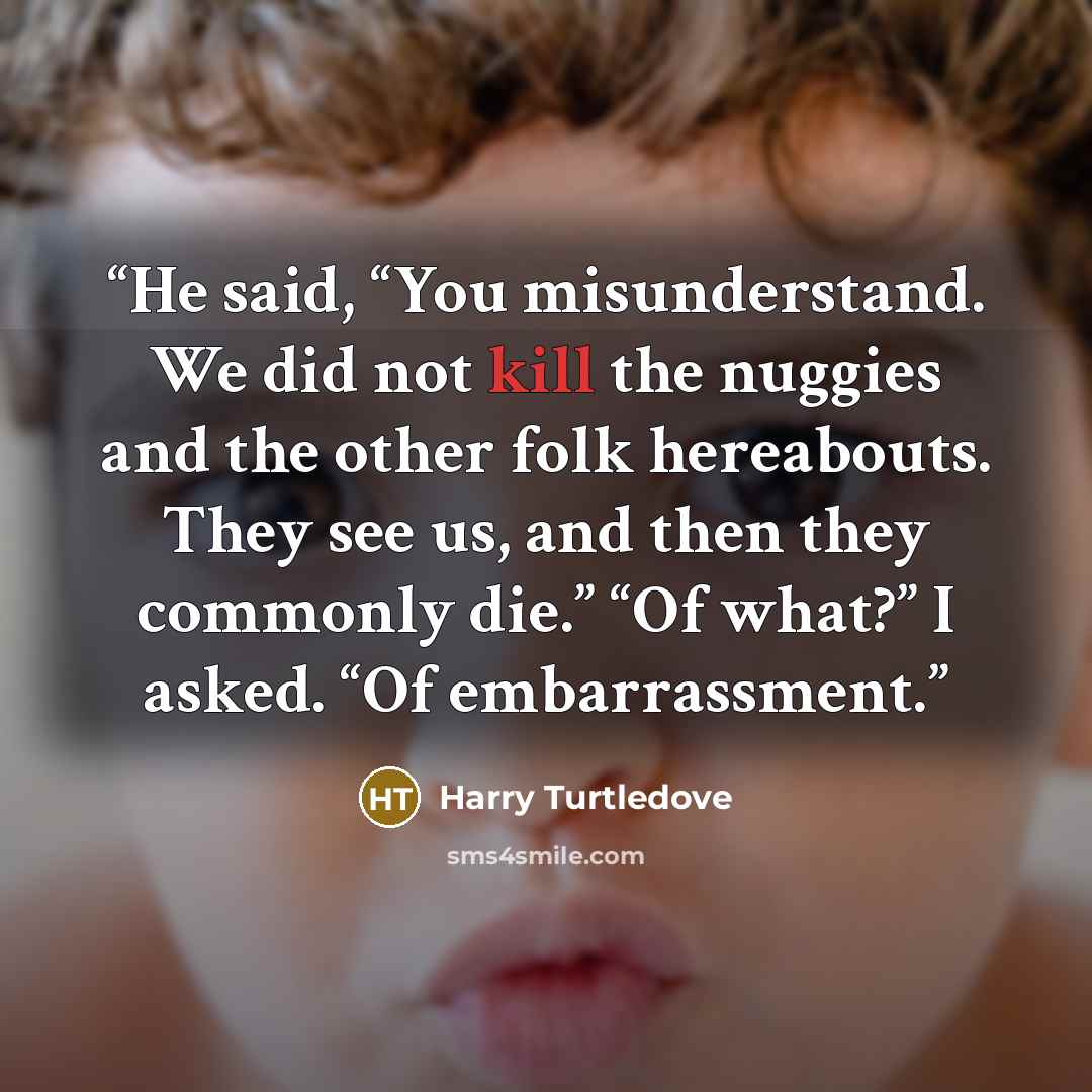 “He said, “You misunderstand. We did not kill the nuggies and the other folk hereabouts. They see us, and then they commonly die.” “Of what?” I asked. “Of embarrassment.” quote by Harry Turtledove