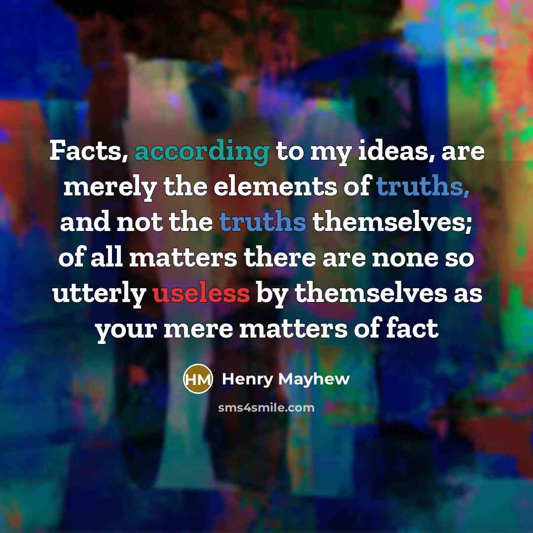 “Facts, according to my ideas, are merely the elements of truths, and not the truths themselves; of all matters there are none so utterly useless by themselves as your mere matters of fact” quote by Henry Mayhew