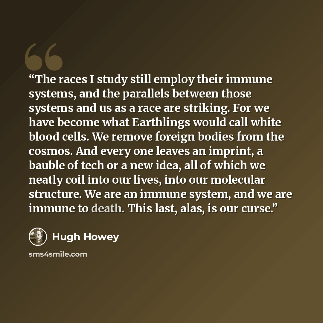 “The races I study still employ their immune systems, and the parallels between those systems and us as a race are striking. For we have become what Earthlings would call white blood cells. We remove foreign bodies from the cosmos. And every one leaves an imprint, a bauble of tech or a new idea…” quote by Hugh Howey