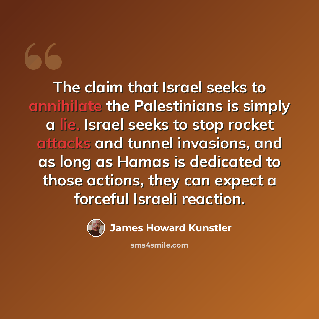 “The claim that Israel seeks to annihilate the Palestinians is simply a lie. Israel seeks to stop rocket attacks and tunnel invasions, and as long as Hamas is dedicated to those actions, they can expect a forceful Israeli reaction.” quote by James Howard Kunstler
