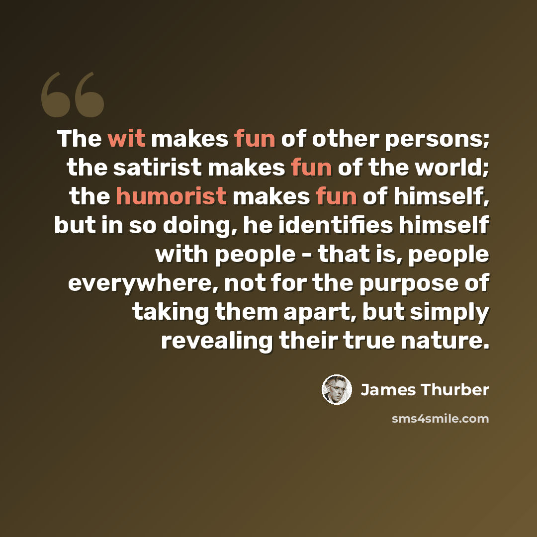 “The wit makes fun of other persons; the satirist makes fun of the world; the humorist makes fun of himself, but in so doing, he identifies himself with people - that is, people everywhere, not for the purpose of taking them apart, but simply revealing their true nature.” quote by James Thurber
