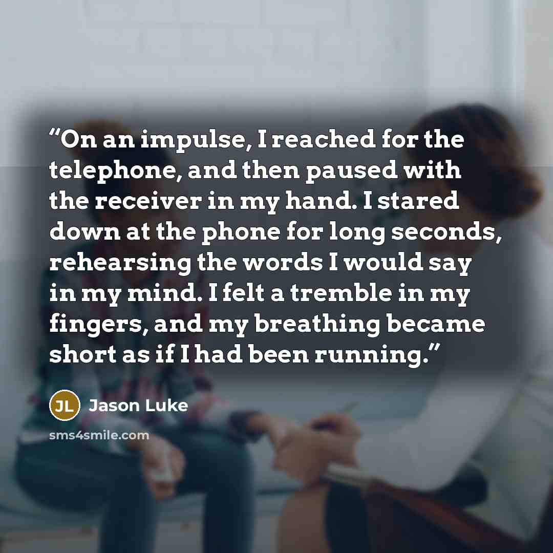 “On an impulse, I reached for the telephone, and then paused with the receiver in my hand. I stared down at the phone for long seconds, rehearsing the words I would say in my mind. I felt a tremble in my fingers, and my breathing became short as if I had been running.” quote by Jason Luke