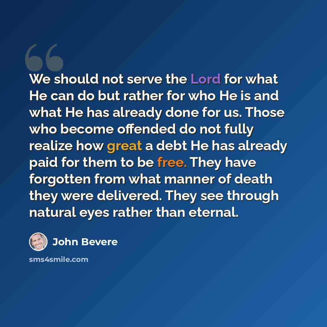 “We should not serve the Lord for what He can do but rather for who He is and what He has already done for us. Those who become offended do not fully realize how great a debt He has already paid for them to be free. They have forgotten from what manner of death they were delivered. They see through…” quote by John Bevere
