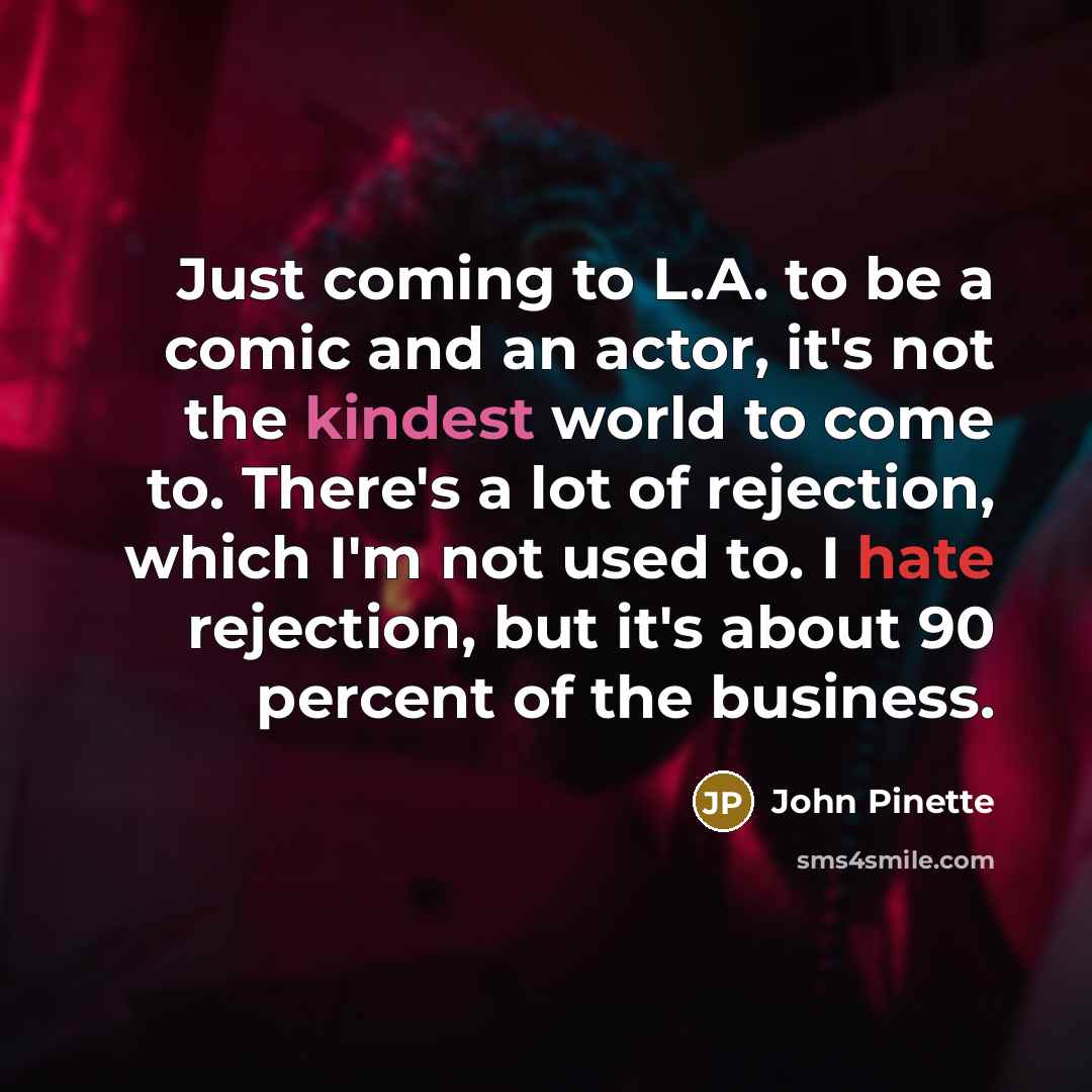 “Just coming to L.A. to be a comic and an actor, it's not the kindest world to come to. There's a lot of rejection, which I'm not used to. I hate rejection, but it's about 90 percent of the business.” quote by John Pinette