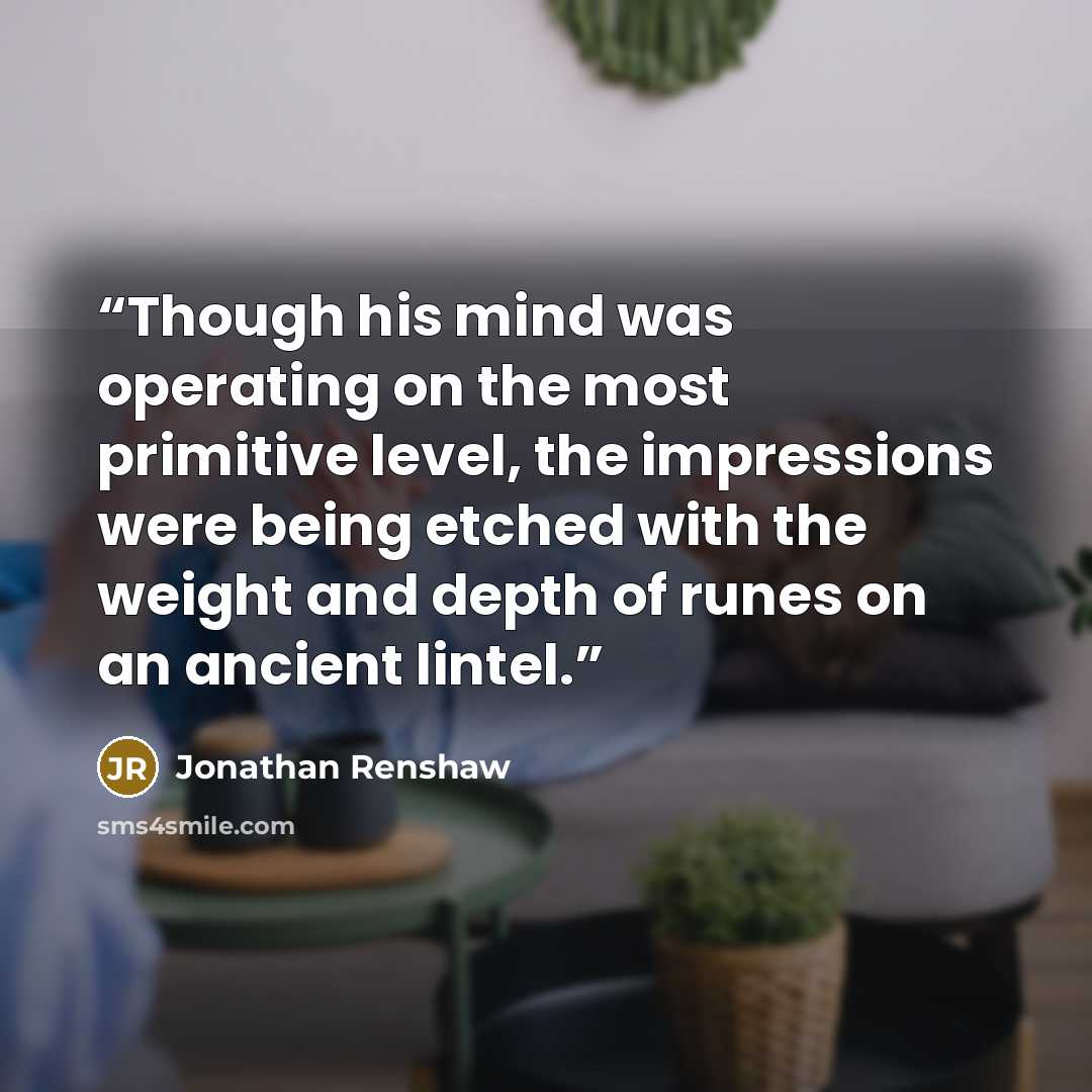 “Though his mind was operating on the most primitive level, the impressions were being etched with the weight and depth of runes on an ancient lintel.” quote by Jonathan Renshaw