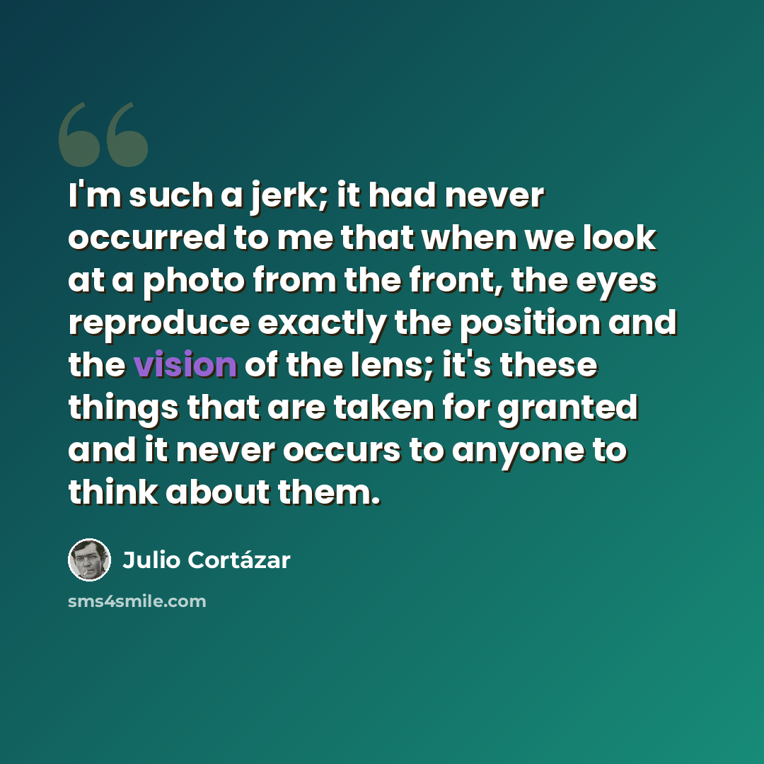 “I'm such a jerk; it had never occurred to me that when we look at a photo from the front, the eyes reproduce exactly the position and the vision of the lens; it's these things that are taken for granted and it never occurs to anyone to think about them.” quote by Julio Cortazar