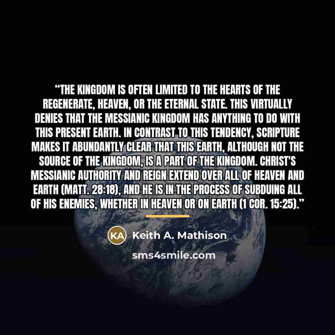 “The kingdom is often limited to the hearts of the regenerate, heaven, or the eternal state. This virtually denies that the messianic kingdom has anything to do with this present earth. In contrast to this tendency, Scripture makes it abundantly clear that this earth, although not the source of the…” quote by Keith A. Mathison