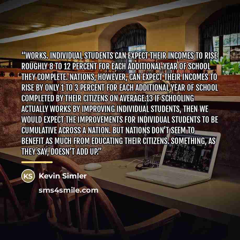 “works. Individual students can expect their incomes to rise roughly 8 to 12 percent for each additional year of school they complete. Nations, however, can expect their incomes to rise by only 1 to 3 percent for each additional year of school completed by their citizens on average.13 If schooling…” quote by Kevin Simler