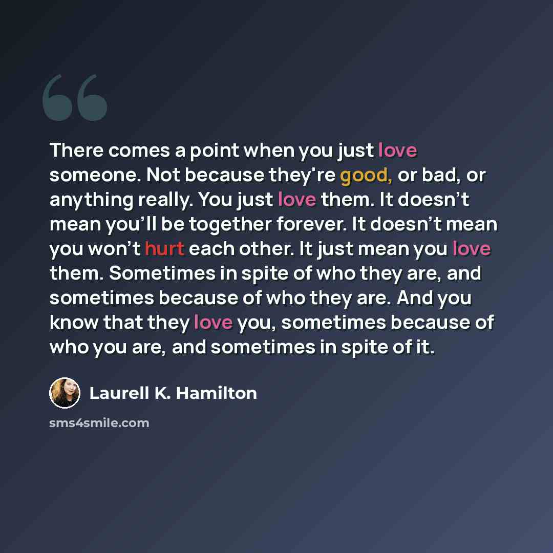 “There comes a point when you just love someone. Not because they're good, or bad, or anything really. You just love them. It doesn't mean you'll be together forever. It doesn't mean you won't hurt each other. It just mean you love them. Sometimes in spite of who they are, and sometimes because of…” quote by Laurell K. Hamilton