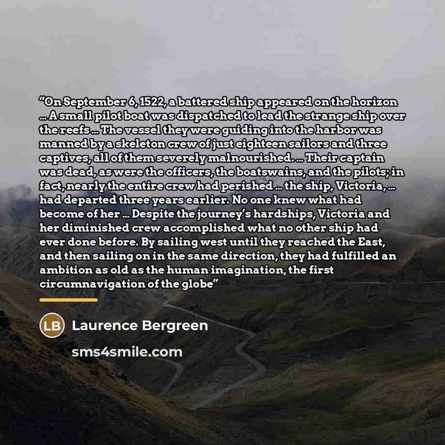 “On September 6, 1522, a battered ship appeared on the horizon … A small pilot boat was dispatched to lead the strange ship over the reefs … The vessel they were guiding into the harbor was manned by a skeleton crew of just eighteen sailors and three captives, all of them severely malnourished. ……” quote by Laurence Bergreen