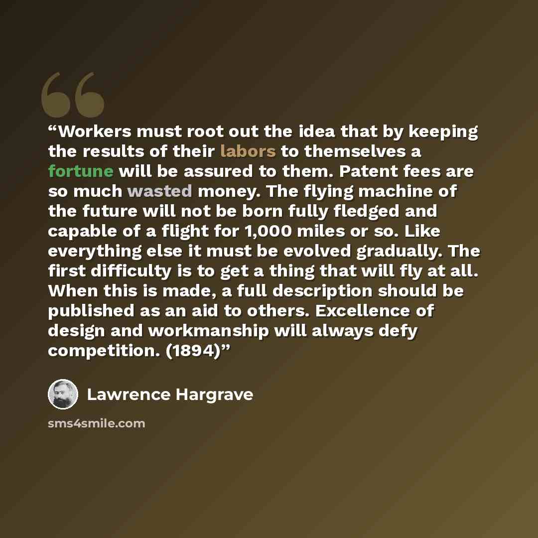“Workers must root out the idea that by keeping the results of their labors to themselves a fortune will be assured to them. Patent fees are so much wasted money. The flying machine of the future will not be born fully fledged and capable of a flight for 1,000 miles or so. Like everything else it…” quote by Lawrence Hargrave