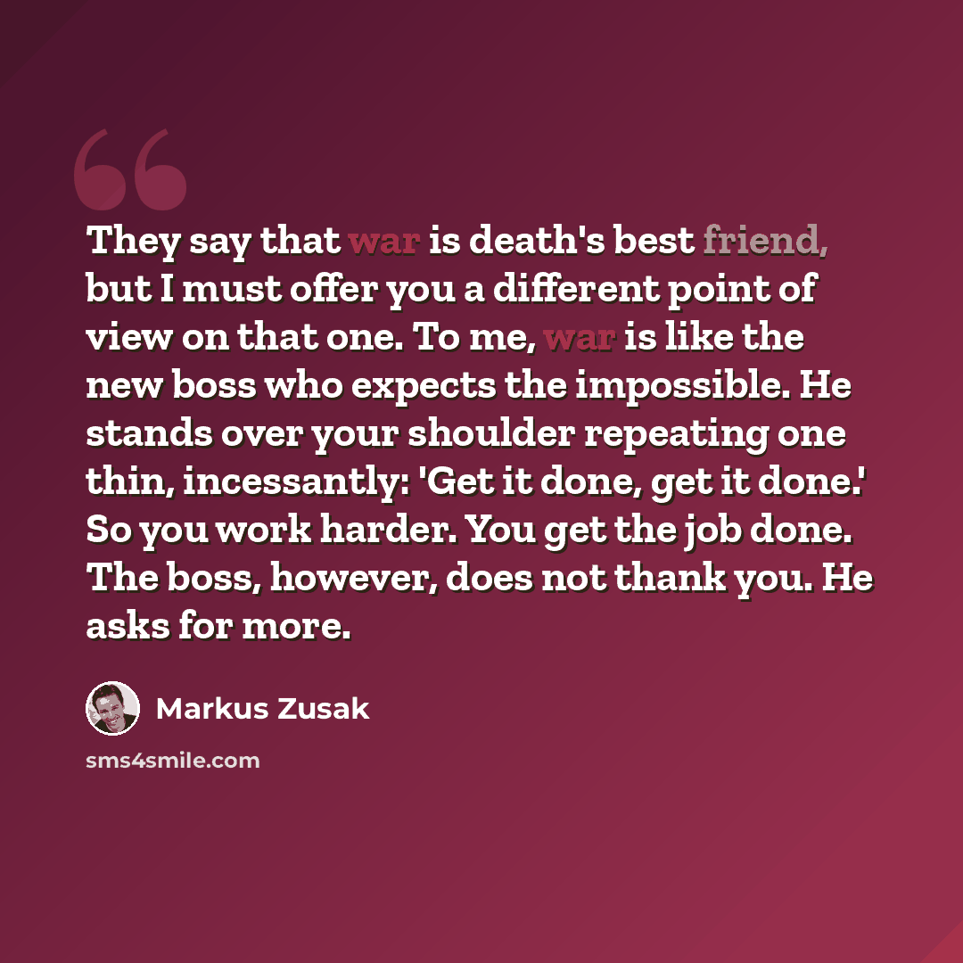 “They say that war is death's best friend, but I must offer you a different point of view on that one. To me, war is like the new boss who expects the impossible. He stands over your shoulder repeating one thin, incessantly: 'Get it done, get it done.' So you work harder. You get the job done. The…” quote by Markus Zusak