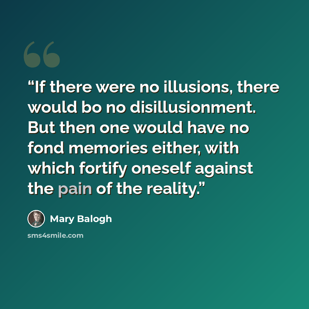 “If there were no illusions, there would bo no disillusionment. But then one would have no fond memories either, with which fortify oneself against the pain of the reality.” quote by Mary Balogh