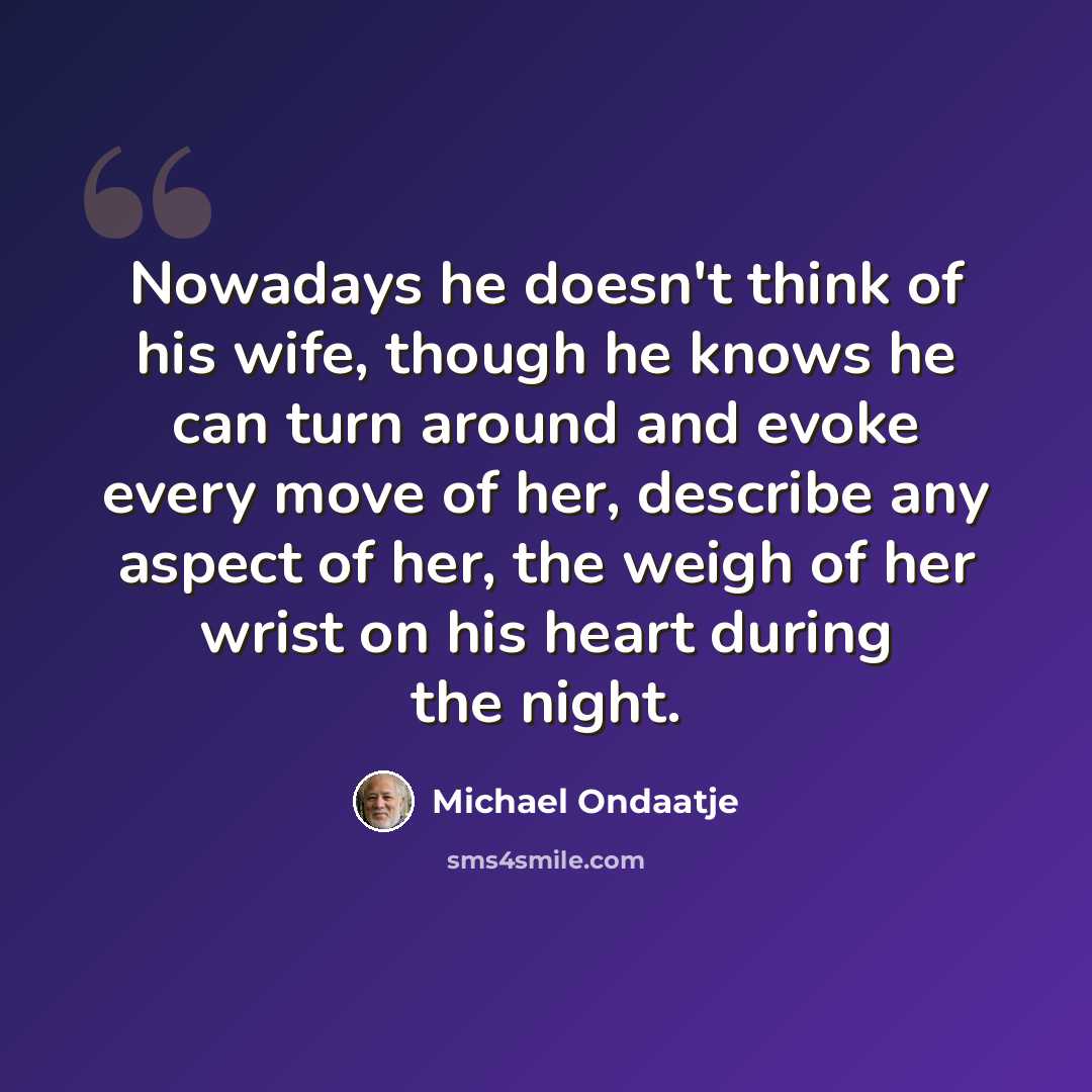 “Nowadays he doesn't think of his wife, though he knows he can turn around and evoke every move of her, describe any aspect of her, the weigh of her wrist on his heart during the night.” quote by Michael Ondaatje